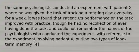 the same psychologists conducted an experiment with patient X where he was given the task of tracking a rotating disc everyday for a week. it was found that Patient X's performance on the task improved with practice, though he had no recollection of ever having done the task, and could not remember the names of the psychologists who conducted the experiment. with reference to the experiment involving patient X, outline two types of long-term memory [4]