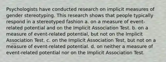 Psychologists have conducted research on implicit measures of gender stereotyping. This research shows that people typically respond in a stereotyped fashion a. on a measure of event-related potential and on the Implicit Association Test. b. on a measure of event-related potential, but not on the Implicit Association Test. c. on the Implicit Association Test, but not on a measure of event-related potential. d. on neither a measure of event-related potential nor on the Implicit Association Test.