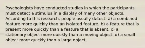 Psychologists have conducted studies in which the participants must detect a stimulus in a display of many other objects. According to this research, people usually detect: a) a combined feature more quickly than an isolated feature. b) a feature that is present more quickly than a feature that is absent. c) a stationary object more quickly than a moving object. d) a small object more quickly than a large object.