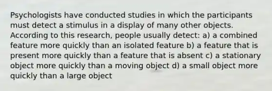 Psychologists have conducted studies in which the participants must detect a stimulus in a display of many other objects. According to this research, people usually detect: a) a combined feature more quickly than an isolated feature b) a feature that is present more quickly than a feature that is absent c) a stationary object more quickly than a moving object d) a small object more quickly than a large object