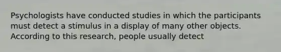 Psychologists have conducted studies in which the participants must detect a stimulus in a display of many other objects. According to this research, people usually detect