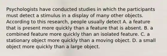 Psychologists have conducted studies in which the participants must detect a stimulus in a display of many other objects. According to this research, people usually detect A. a feature that is present more quickly than a feature that is absent. B. a combined feature more quickly than an isolated feature. C. a stationary object more quickly than a moving object. D. a small object more quickly than a large object.