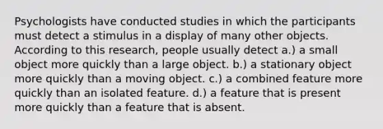 Psychologists have conducted studies in which the participants must detect a stimulus in a display of many other objects. According to this research, people usually detect a.) a small object more quickly than a large object. b.) a stationary object more quickly than a moving object. c.) a combined feature more quickly than an isolated feature. d.) a feature that is present more quickly than a feature that is absent.