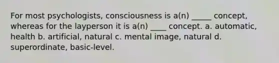 For most psychologists, consciousness is a(n) _____ concept, whereas for the layperson it is a(n) ____ concept. a. automatic, health b. artificial, natural c. mental image, natural d. superordinate, basic-level.