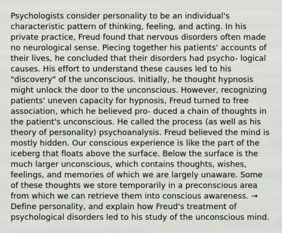 Psychologists consider personality to be an individual's characteristic pattern of thinking, feeling, and acting. In his private practice, Freud found that nervous disorders often made no neurological sense. Piecing together his patients' accounts of their lives, he concluded that their disorders had psycho- logical causes. His effort to understand these causes led to his "discovery" of the unconscious. Initially, he thought hypnosis might unlock the door to the unconscious. However, recognizing patients' uneven capacity for hypnosis, Freud turned to free association, which he believed pro- duced a chain of thoughts in the patient's unconscious. He called the process (as well as his theory of personality) psychoanalysis. Freud believed the mind is mostly hidden. Our conscious experience is like the part of the iceberg that floats above the surface. Below the surface is the much larger unconscious, which contains thoughts, wishes, feelings, and memories of which we are largely unaware. Some of these thoughts we store temporarily in a preconscious area from which we can retrieve them into conscious awareness. → Define personality, and explain how Freud's treatment of psychological disorders led to his study of the unconscious mind.