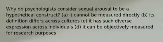 Why do psychologists consider sexual arousal to be a hypothetical construct? (a) it cannot be measured directly (b) its definition differs across cultures (c) it has such diverse expression across individuals (d) it can be objectively measured for research purposes