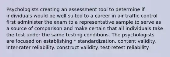 Psychologists creating an assessment tool to determine if individuals would be well suited to a career in air traffic control first administer the exam to a representative sample to serve as a source of comparison and make certain that all individuals take the test under the same testing conditions. The psychologists are focused on establishing * standardization. content validity. inter-rater reliability. construct validity. test-retest reliability.