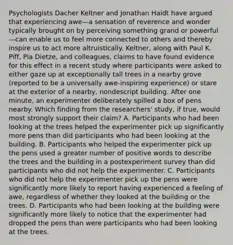 Psychologists Dacher Keltner and Jonathan Haidt have argued that experiencing awe—a sensation of reverence and wonder typically brought on by perceiving something grand or powerful—can enable us to feel more connected to others and thereby inspire us to act more altruistically. Keltner, along with Paul K. Piff, Pia Dietze, and colleagues, claims to have found evidence for this effect in a recent study where participants were asked to either gaze up at exceptionally tall trees in a nearby grove (reported to be a universally awe-inspiring experience) or stare at the exterior of a nearby, nondescript building. After one minute, an experimenter deliberately spilled a box of pens nearby. Which finding from the researchers' study, if true, would most strongly support their claim? A. Participants who had been looking at the trees helped the experimenter pick up significantly more pens than did participants who had been looking at the building. B. Participants who helped the experimenter pick up the pens used a greater number of positive words to describe the trees and the building in a postexperiment survey than did participants who did not help the experimenter. C. Participants who did not help the experimenter pick up the pens were significantly more likely to report having experienced a feeling of awe, regardless of whether they looked at the building or the trees. D. Participants who had been looking at the building were significantly more likely to notice that the experimenter had dropped the pens than were participants who had been looking at the trees.