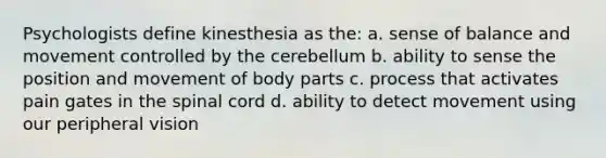 Psychologists define kinesthesia as the: a. sense of balance and movement controlled by the cerebellum b. ability to sense the position and movement of body parts c. process that activates pain gates in the spinal cord d. ability to detect movement using our peripheral vision