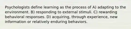 Psychologists define learning as the process of A) adapting to the environment. B) responding to external stimuli. C) rewarding behavioral responses. D) acquiring, through experience, new information or relatively enduring behaviors.