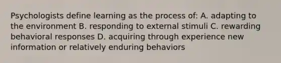 Psychologists define learning as the process of: A. adapting to the environment B. responding to external stimuli C. rewarding behavioral responses D. acquiring through experience new information or relatively enduring behaviors