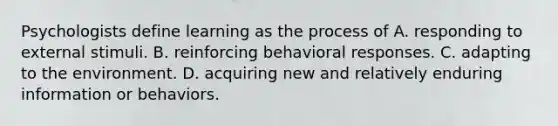 Psychologists define learning as the process of A. responding to external stimuli. B. reinforcing behavioral responses. C. adapting to the environment. D. acquiring new and relatively enduring information or behaviors.