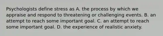 Psychologists define stress as A. the process by which we appraise and respond to threatening or challenging events. B. an attempt to reach some important goal. C. an attempt to reach some important goal. D. the experience of realistic anxiety.