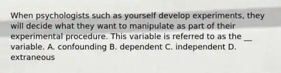 When psychologists such as yourself develop experiments, they will decide what they want to manipulate as part of their experimental procedure. This variable is referred to as the __ variable. A. confounding B. dependent C. independent D. extraneous