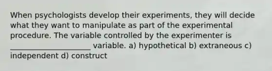 When psychologists develop their experiments, they will decide what they want to manipulate as part of the experimental procedure. The variable controlled by the experimenter is _____________________ variable. a) hypothetical b) extraneous c) independent d) construct