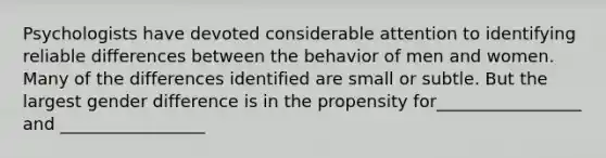 Psychologists have devoted considerable attention to identifying reliable differences between the behavior of men and women. Many of the differences identified are small or subtle. But the largest gender difference is in the propensity for_________________ and _________________