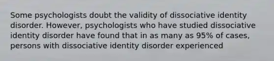 Some psychologists doubt the validity of dissociative identity disorder. However, psychologists who have studied dissociative identity disorder have found that in as many as 95% of cases, persons with dissociative identity disorder experienced