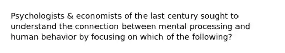 Psychologists & economists of the last century sought to understand the connection between mental processing and human behavior by focusing on which of the following?