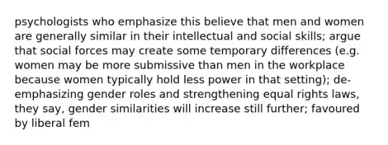 psychologists who emphasize this believe that men and women are generally similar in their intellectual and social skills; argue that social forces may create some temporary differences (e.g. women may be more submissive than men in the workplace because women typically hold less power in that setting); de-emphasizing gender roles and strengthening equal rights laws, they say, gender similarities will increase still further; favoured by liberal fem