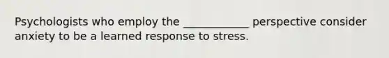 Psychologists who employ the ____________ perspective consider anxiety to be a learned response to stress.