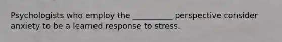 Psychologists who employ the __________ perspective consider anxiety to be a learned response to stress.
