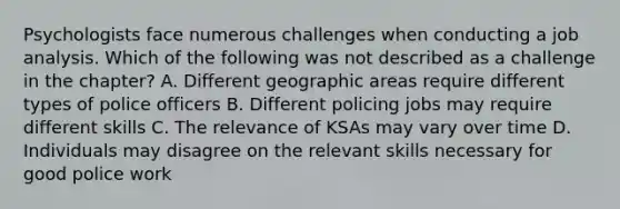 Psychologists face numerous challenges when conducting a job analysis. Which of the following was not described as a challenge in the chapter? A. Different geographic areas require different types of police officers B. Different policing jobs may require different skills C. The relevance of KSAs may vary over time D. Individuals may disagree on the relevant skills necessary for good police work