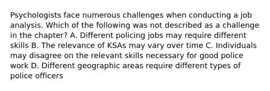 Psychologists face numerous challenges when conducting a job analysis. Which of the following was not described as a challenge in the chapter? A. Different policing jobs may require different skills B. The relevance of KSAs may vary over time C. Individuals may disagree on the relevant skills necessary for good police work D. Different geographic areas require different types of police officers