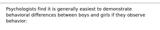 Psychologists find it is generally easiest to demonstrate behavioral differences between boys and girls if they observe behavior: