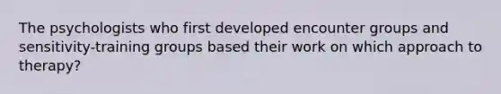 The psychologists who first developed encounter groups and sensitivity-training groups based their work on which approach to therapy?