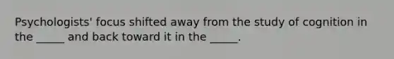 Psychologists' focus shifted away from the study of cognition in the _____ and back toward it in the _____.