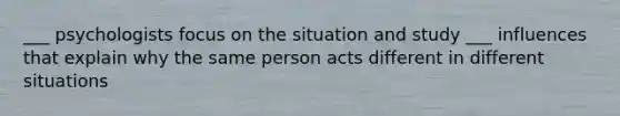 ___ psychologists focus on the situation and study ___ influences that explain why the same person acts different in different situations