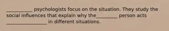 ___________ psychologists focus on the situation. They study the social influences that explain why the_________ person acts _________________ in different situations.