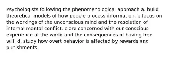 Psychologists following the phenomenological approach a. build theoretical models of how people process information. b.focus on the workings of the unconscious mind and the resolution of internal mental conflict. c.are concerned with our conscious experience of the world and the consequences of having free will. d. study how overt behavior is affected by rewards and punishments.