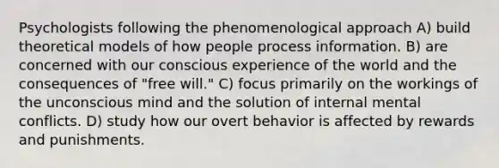 Psychologists following the phenomenological approach A) build theoretical models of how people process information. B) are concerned with our conscious experience of the world and the consequences of "free will." C) focus primarily on the workings of the unconscious mind and the solution of internal mental conflicts. D) study how our overt behavior is affected by rewards and punishments.