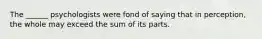 The ______ psychologists were fond of saying that in perception, the whole may exceed the sum of its parts.