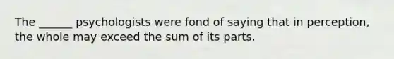 The ______ psychologists were fond of saying that in perception, the whole may exceed the sum of its parts.