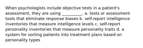 When psychologists include objective tests in a patient's assessment, they are using __________. a. tests or assessment tools that eliminate response biases b. self-report intelligence inventories that measure intelligence levels c. self-report personality inventories that measure personality traits d. a system for sorting patients into treatment plans based on personality types