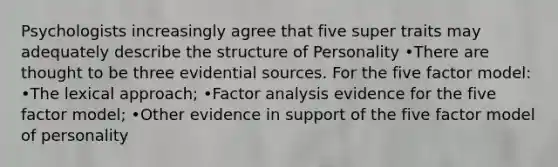 Psychologists increasingly agree that five super traits may adequately describe the structure of Personality •There are thought to be three evidential sources. For the five factor model: •The lexical approach; •Factor analysis evidence for the five factor model; •Other evidence in support of the five factor model of personality