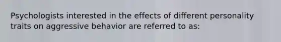 Psychologists interested in the effects of different personality traits on aggressive behavior are referred to as: