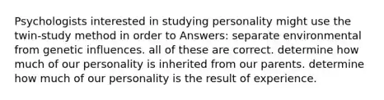 Psychologists interested in studying personality might use the twin-study method in order to Answers: separate environmental from genetic influences. all of these are correct. determine how much of our personality is inherited from our parents. determine how much of our personality is the result of experience.