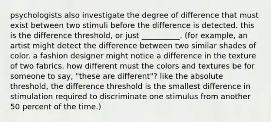 psychologists also investigate the degree of difference that must exist between two stimuli before the difference is detected. this is the difference threshold, or just __________. (for example, an artist might detect the difference between two similar shades of color. a fashion designer might notice a difference in the texture of two fabrics. how different must the colors and textures be for someone to say, "these are different"? like the absolute threshold, the difference threshold is the smallest difference in stimulation required to discriminate one stimulus from another 50 percent of the time.)