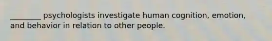 ________ psychologists investigate human cognition, emotion, and behavior in relation to other people.