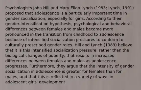 Psychologists John Hill and Mary Ellen Lynch (1983; Lynch, 1991) proposed that adolescence is a particularly important time in gender socialization, especially for girls. According to their gender-intensification hypothesis, psychological and behavioral differences between females and males become more pronounced in the transition from childhood to adolescence because of intensified socialization pressures to conform to culturally prescribed gender roles. Hill and Lynch (1983) believe that it is this intensified socialization pressure, rather than the biological changes of puberty, that results in increased differences between females and males as adolescence progresses. Furthermore, they argue that the intensity of gender socialization in adolescence is greater for females than for males, and that this is reflected in a variety of ways in adolescent girls' development