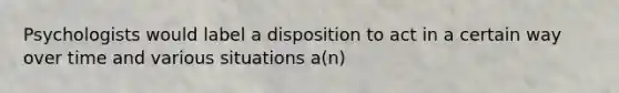 Psychologists would label a disposition to act in a certain way over time and various situations a(n)