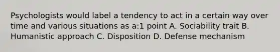 Psychologists would label a tendency to act in a certain way over time and various situations as a:1 point A. Sociability trait B. Humanistic approach C. Disposition D. Defense mechanism