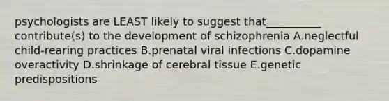 psychologists are LEAST likely to suggest that__________ contribute(s) to the development of schizophrenia A.neglectful child-rearing practices B.prenatal viral infections C.dopamine overactivity D.shrinkage of cerebral tissue E.genetic predispositions