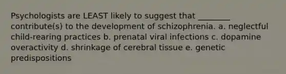 Psychologists are LEAST likely to suggest that ________ contribute(s) to the development of schizophrenia. a. neglectful child-rearing practices b. prenatal viral infections c. dopamine overactivity d. shrinkage of cerebral tissue e. genetic predispositions