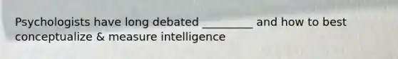 Psychologists have long debated _________ and how to best conceptualize & measure intelligence