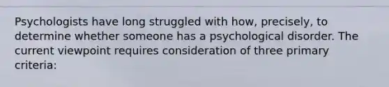 Psychologists have long struggled with how, precisely, to determine whether someone has a psychological disorder. The current viewpoint requires consideration of three primary criteria: