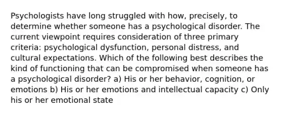 Psychologists have long struggled with how, precisely, to determine whether someone has a psychological disorder. The current viewpoint requires consideration of three primary criteria: psychological dysfunction, personal distress, and cultural expectations. Which of the following best describes the kind of functioning that can be compromised when someone has a psychological disorder? a) His or her behavior, cognition, or emotions b) His or her emotions and intellectual capacity c) Only his or her emotional state